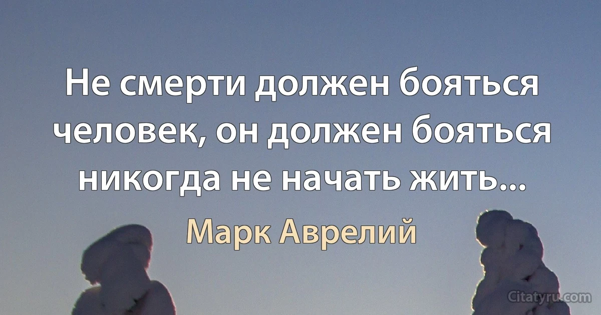 Не смерти должен бояться человек, он должен бояться никогда не начать жить... (Марк Аврелий)