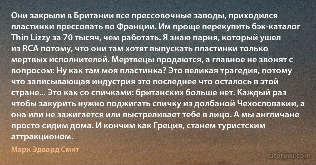 Они закрыли в Британии все прессовочные заводы, приходился пластинки прессовать во Франции. Им проще перекупить бэк-каталог Thin Lizzy за 70 тысяч, чем работать. Я знаю парня, который ушел из RCA потому, что они там хотят выпускать пластинки только мертвых исполнителей. Мертвецы продаются, а главное не звонят с вопросом: Ну как там моя пластинка? Это великая трагедия, потому что записывающая индустрия это последнее что осталось в этой стране... Это как со спичками: британских больше нет. Каждый раз чтобы закурить нужно поджигать спичку из долбаной Чехословакии, а она или не зажигается или выстреливает тебе в лицо. А мы англичане просто сидим дома. И кончим как Греция, станем туристским аттракционом. (Марк Эдвард Смит)