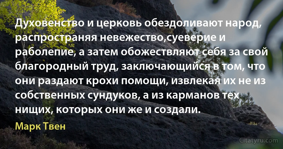 Духовенство и церковь обездоливают народ, распространяя невежество,суеверие и раболепие, а затем обожествляют себя за свой благородный труд, заключающийся в том, что они раздают крохи помощи, извлекая их не из собственных сундуков, а из карманов тех нищих, которых они же и создали. (Марк Твен)