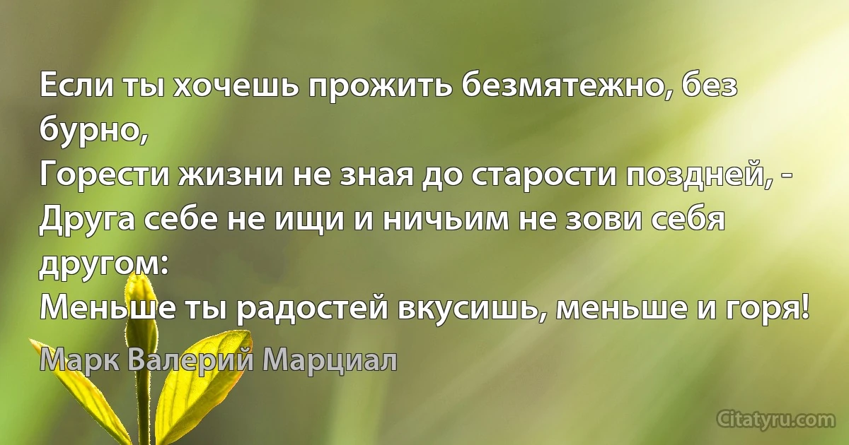 Если ты хочешь прожить безмятежно, без бурно, 
Горести жизни не зная до старости поздней, -
Друга себе не ищи и ничьим не зови себя другом:
Меньше ты радостей вкусишь, меньше и горя! (Марк Валерий Марциал)