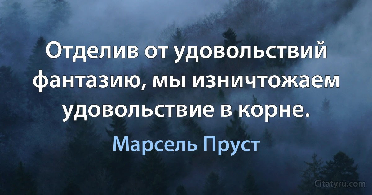 Отделив от удовольствий фантазию, мы изничтожаем удовольствие в корне. (Марсель Пруст)