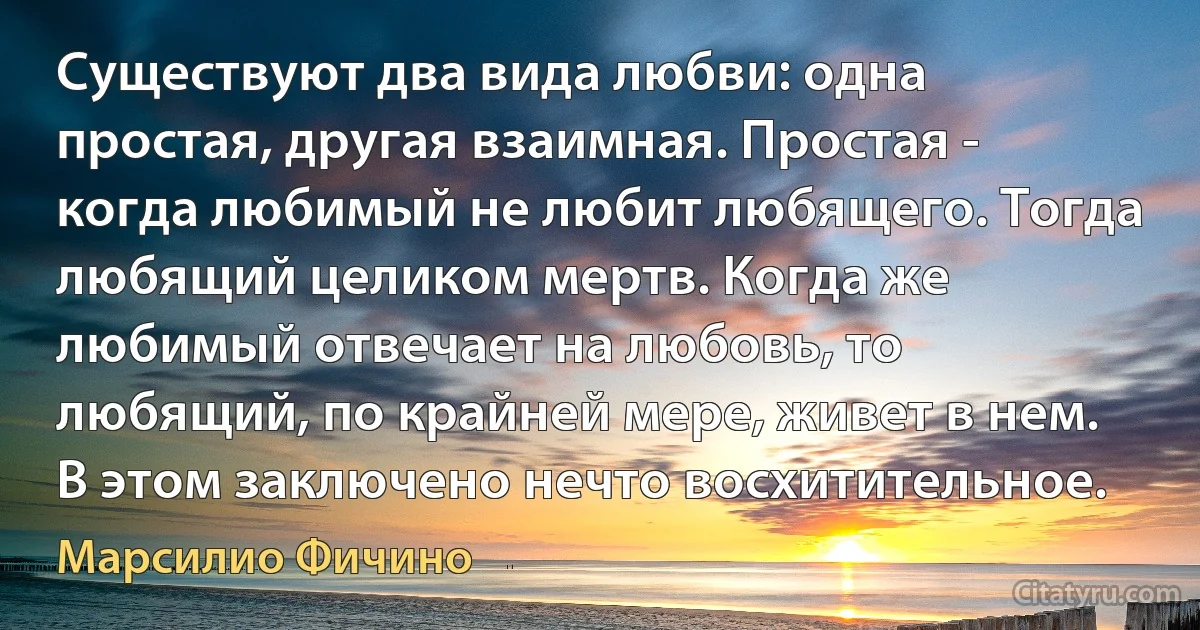 Существуют два вида любви: одна простая, другая взаимная. Простая - когда любимый не любит любящего. Тогда любящий целиком мертв. Когда же любимый отвечает на любовь, то любящий, по крайней мере, живет в нем. В этом заключено нечто восхитительное. (Марсилио Фичино)