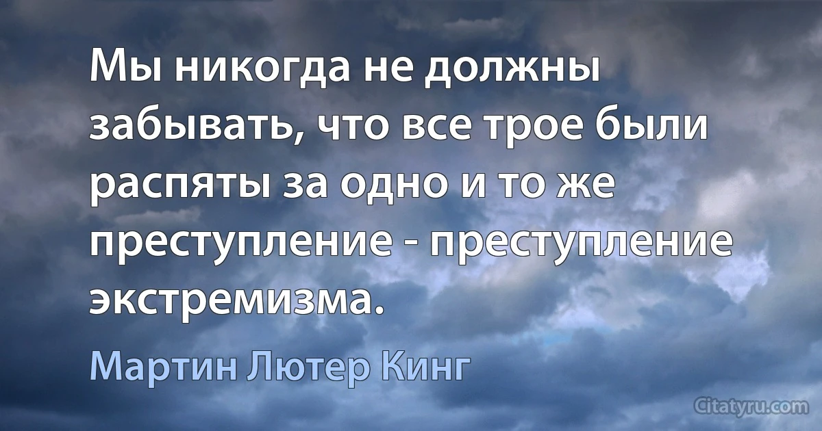 Мы никогда не должны забывать, что все трое были распяты за одно и то же преступление - преступление экстремизма. (Мартин Лютер Кинг)