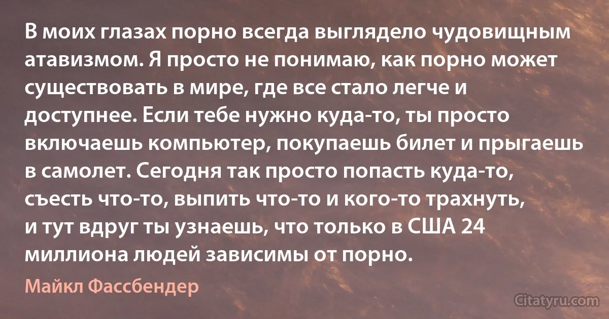 В моих глазах порно всегда выглядело чудовищным атавизмом. Я просто не понимаю, как порно может существовать в мире, где все стало легче и доступнее. Если тебе нужно куда-то, ты просто включаешь компьютер, покупаешь билет и прыгаешь в самолет. Сегодня так просто попасть куда-то, съесть что-то, выпить что-то и кого-то трахнуть, и тут вдруг ты узнаешь, что только в США 24 миллиона людей зависимы от порно. (Майкл Фассбендер)