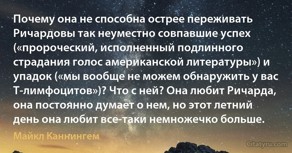 Почему она не способна острее переживать Ричардовы так неуместно совпавшие успех («пророческий, исполненный подлинного страдания голос американской литературы») и упадок («мы вообще не можем обнаружить у вас Т-лимфоцитов»)? Что с ней? Она любит Ричарда, она постоянно думает о нем, но этот летний день она любит все-таки немножечко больше. (Майкл Каннингем)