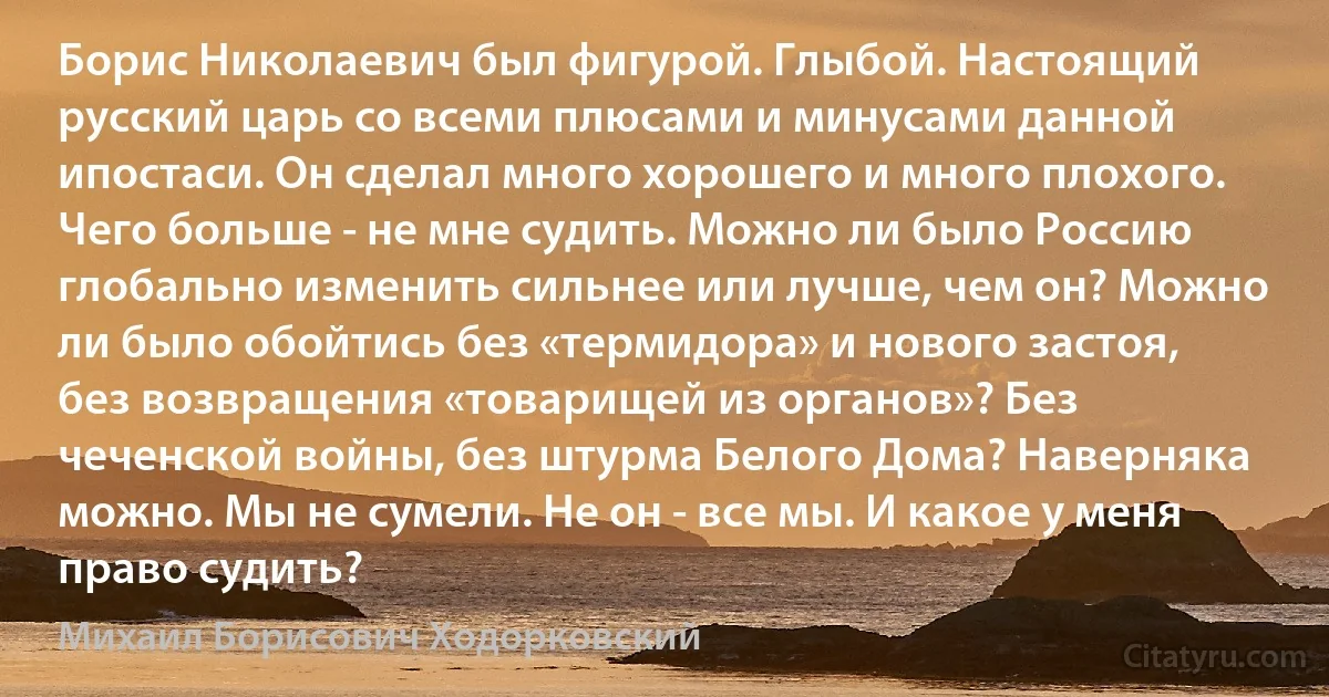 Борис Николаевич был фигурой. Глыбой. Настоящий русский царь со всеми плюсами и минусами данной ипостаси. Он сделал много хорошего и много плохого. Чего больше - не мне судить. Можно ли было Россию глобально изменить сильнее или лучше, чем он? Можно ли было обойтись без «термидора» и нового застоя, без возвращения «товарищей из органов»? Без чеченской войны, без штурма Белого Дома? Наверняка можно. Мы не сумели. Не он - все мы. И какое у меня право судить? (Михаил Борисович Ходорковский)