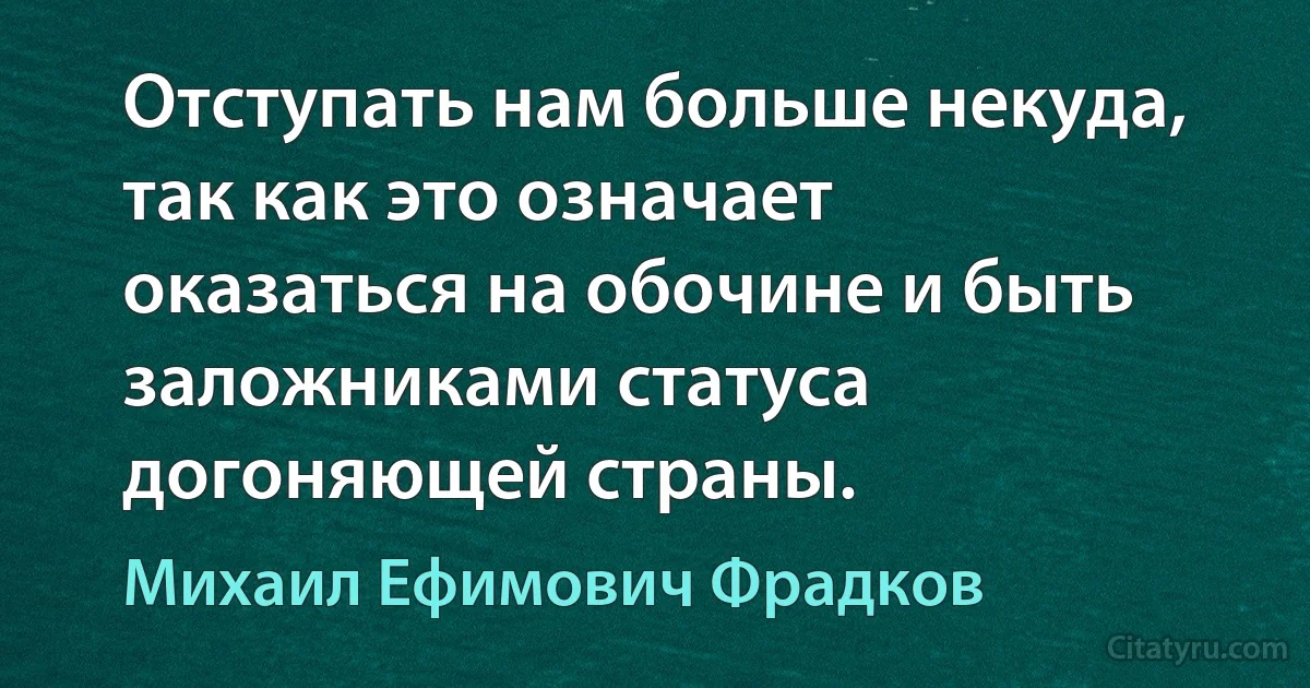 Отступать нам больше некуда, так как это означает оказаться на обочине и быть заложниками статуса догоняющей страны. (Михаил Ефимович Фрадков)