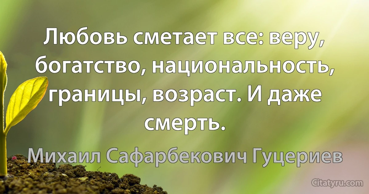 Любовь сметает все: веру, богатство, национальность, границы, возраст. И даже смерть. (Михаил Сафарбекович Гуцериев)