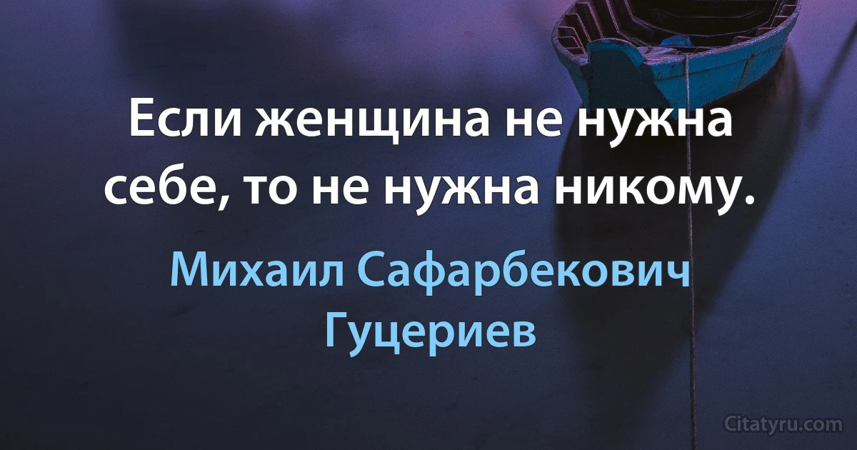 Если женщина не нужна себе, то не нужна никому. (Михаил Сафарбекович Гуцериев)