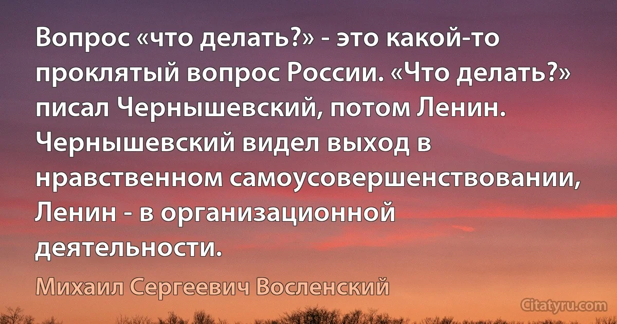 Вопрос «что делать?» - это какой-то проклятый вопрос России. «Что делать?» писал Чернышевский, потом Ленин. Чернышевский видел выход в нравственном самоусовершенствовании, Ленин - в организационной деятельности. (Михаил Сергеевич Восленский)