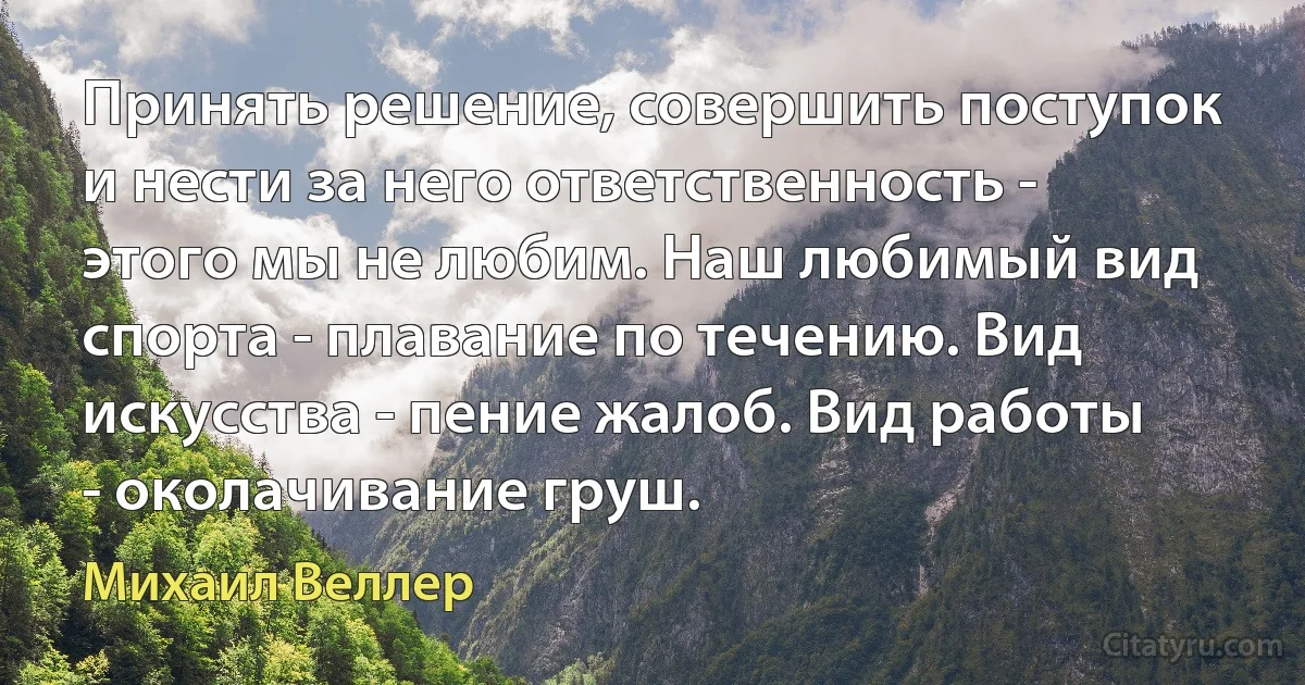 Принять решение, совершить поступок и нести за него ответственность - этого мы не любим. Наш любимый вид спорта - плавание по течению. Вид искусства - пение жалоб. Вид работы - околачивание груш. (Михаил Веллер)