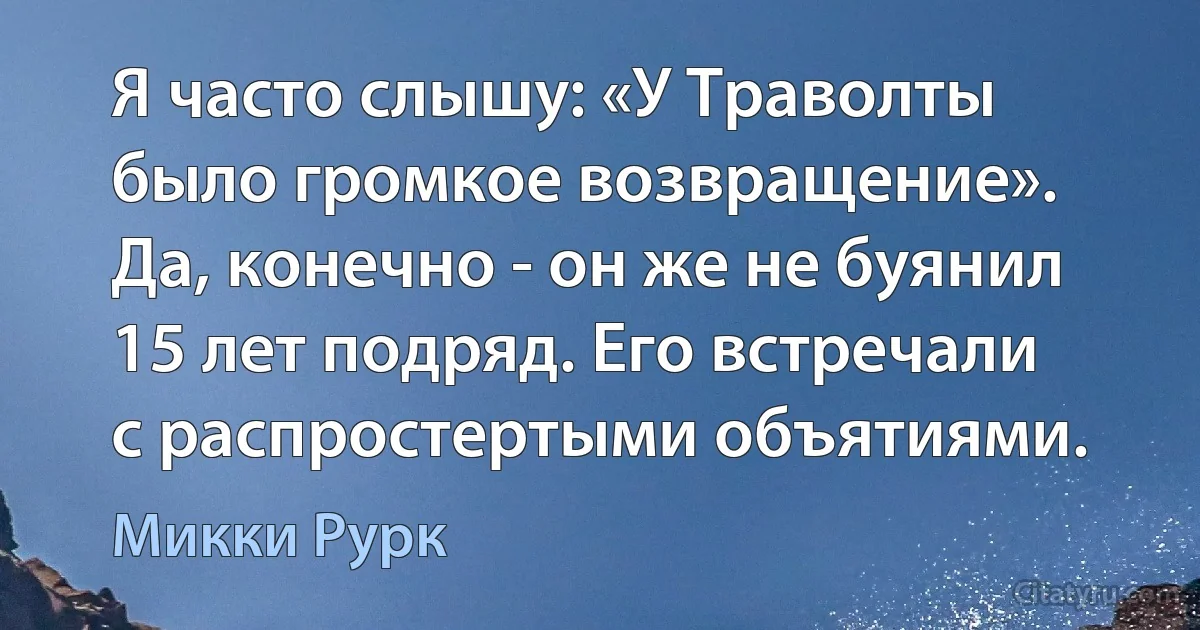 Я часто слышу: «У Траволты было громкое возвращение». Да, конечно - он же не буянил 15 лет подряд. Его встречали с распростертыми объятиями. (Микки Рурк)