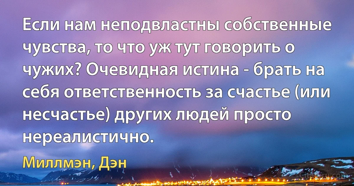 Если нам неподвластны собственные чувства, то что уж тут говорить о чужих? Очевидная истина - брать на себя ответственность за счастье (или несчастье) других людей просто нереалистично. (Миллмэн, Дэн)