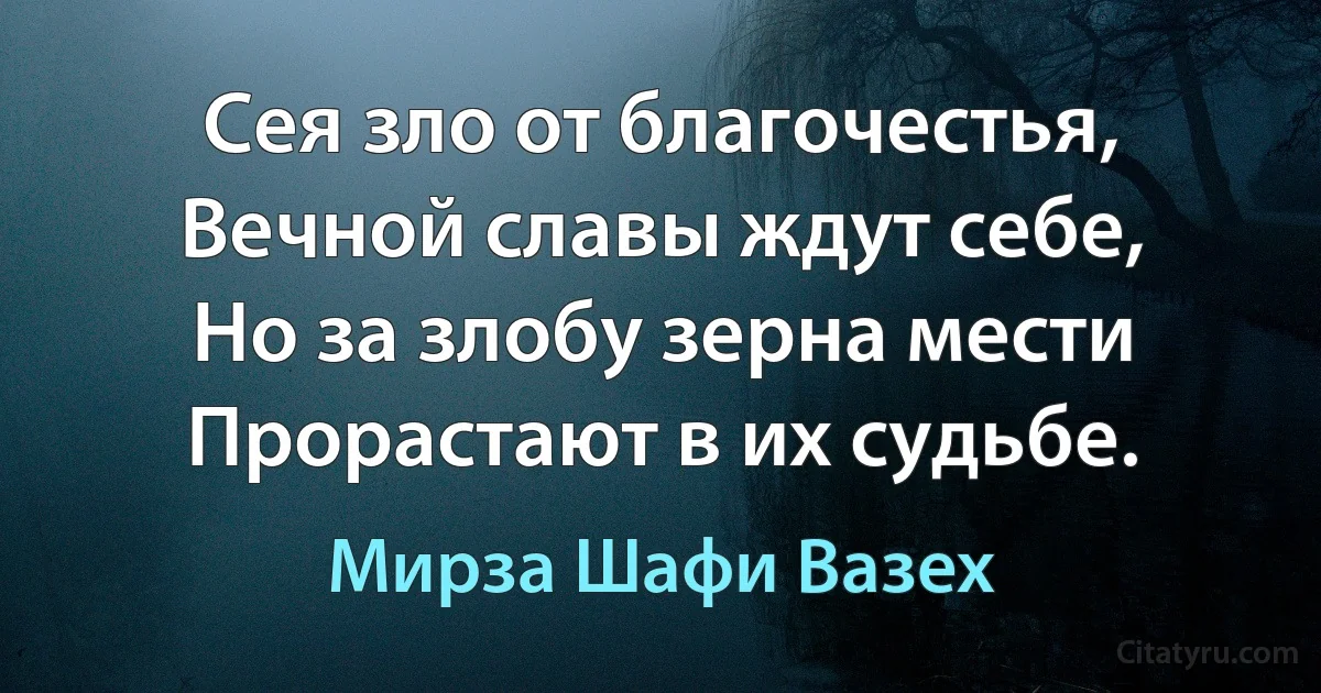 Сея зло от благочестья,
Вечной славы ждут себе,
Но за злобу зерна мести
Прорастают в их судьбе. (Мирза Шафи Вазех)