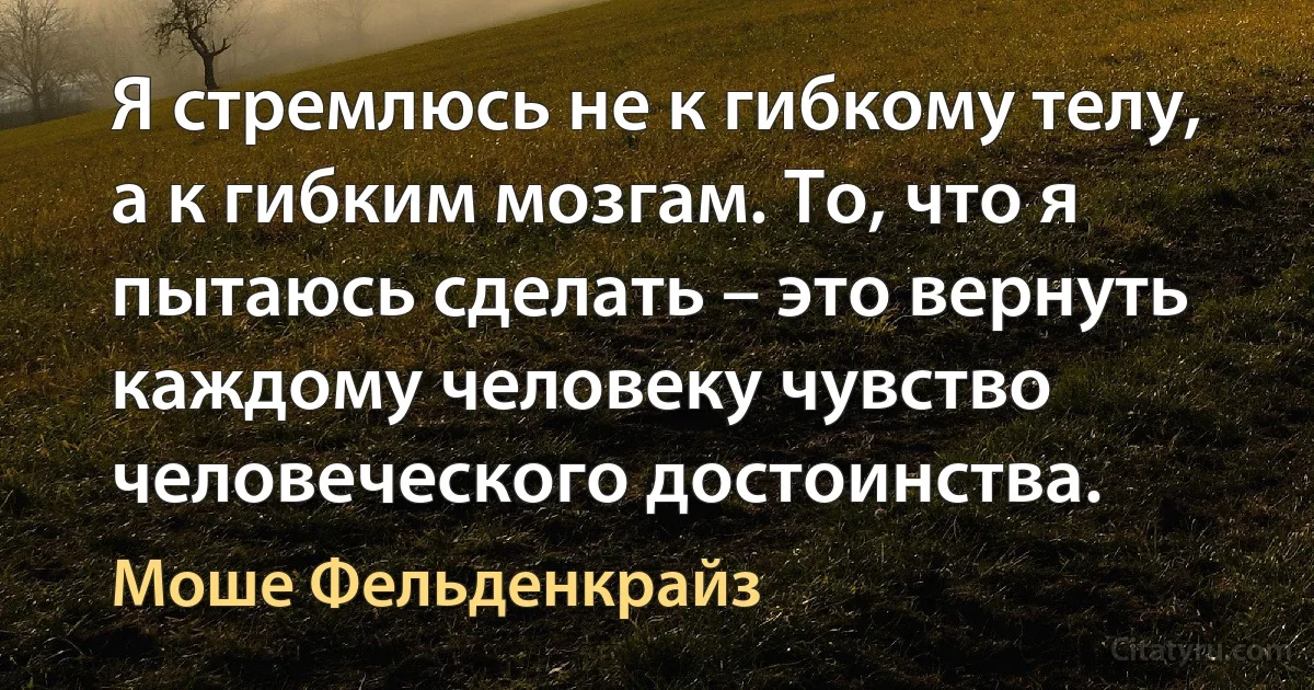 Я стремлюсь не к гибкому телу, а к гибким мозгам. То, что я пытаюсь сделать – это вернуть каждому человеку чувство человеческого достоинства. (Моше Фельденкрайз)