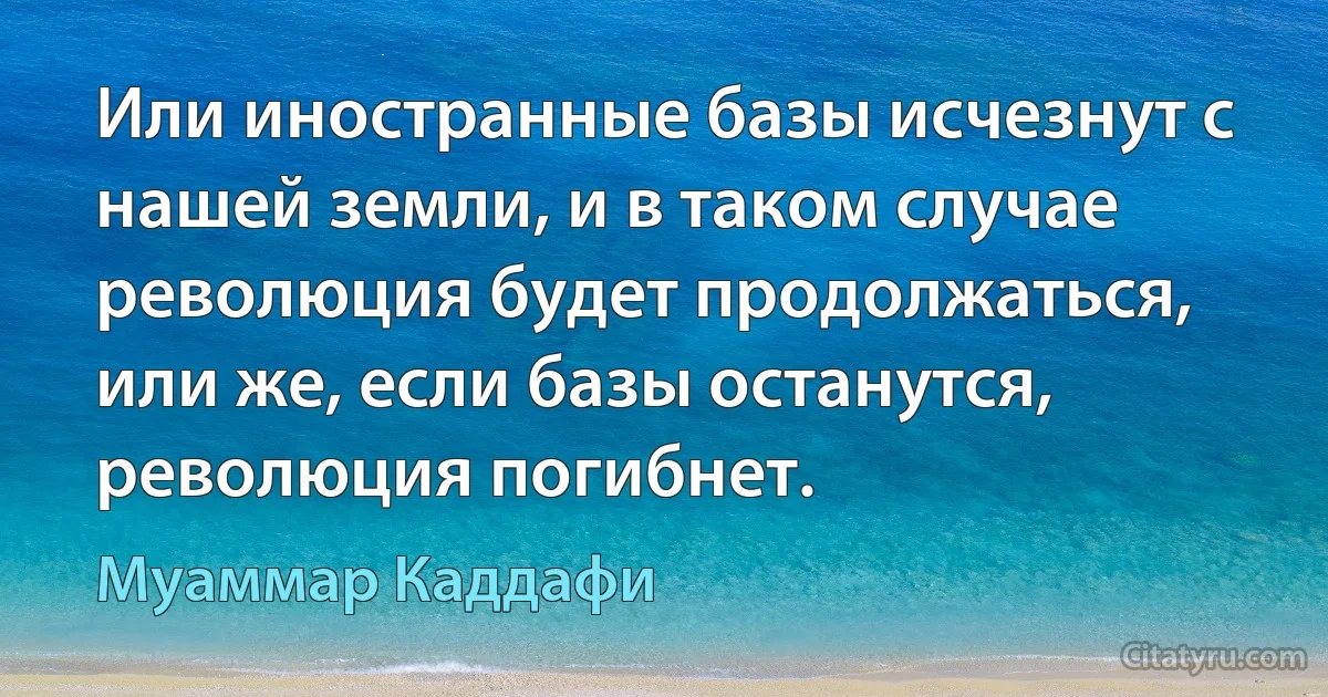 Или иностранные базы исчезнут с нашей земли, и в таком случае революция будет продолжаться, или же, если базы останутся, революция погибнет. (Муаммар Каддафи)