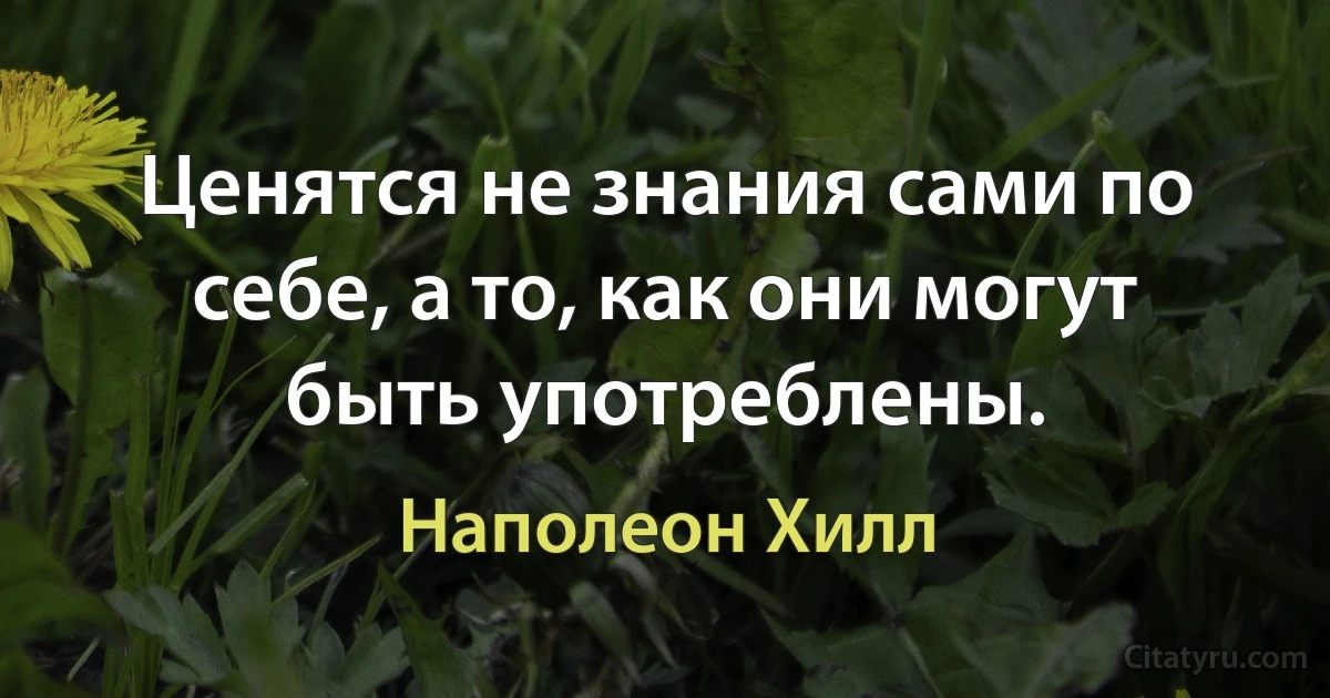 Ценятся не знания сами по себе, а то, как они могут быть употреблены. (Наполеон Хилл)