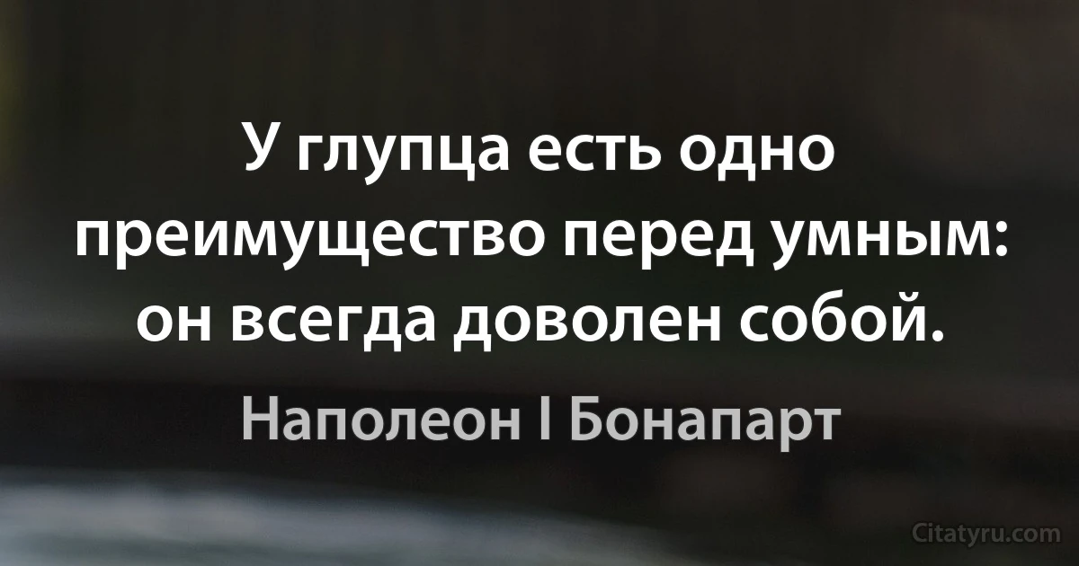 У глупца есть одно преимущество перед умным: он всегда доволен собой. (Наполеон I Бонапарт)