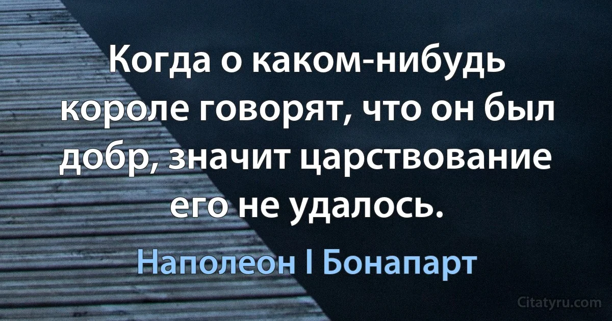 Когда о каком-нибудь короле говорят, что он был добр, значит царствование его не удалось. (Наполеон I Бонапарт)