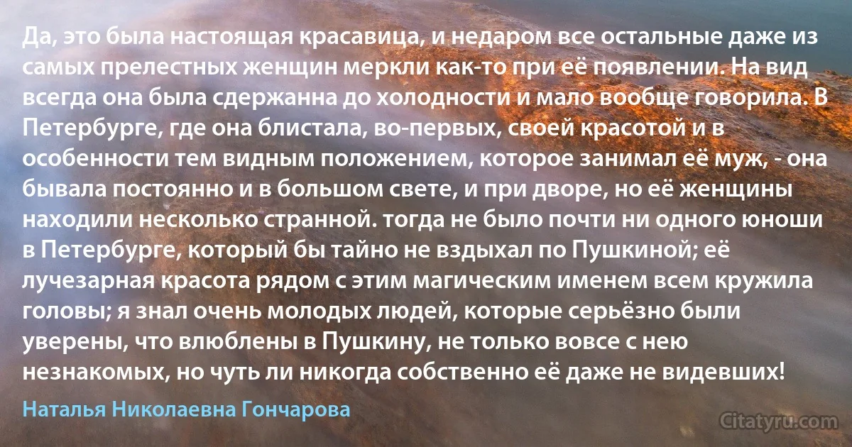 Да, это была настоящая красавица, и недаром все остальные даже из самых прелестных женщин меркли как-то при её появлении. На вид всегда она была сдержанна до холодности и мало вообще говорила. В Петербурге, где она блистала, во-первых, своей красотой и в особенности тем видным положением, которое занимал её муж, - она бывала постоянно и в большом свете, и при дворе, но её женщины находили несколько странной. тогда не было почти ни одного юноши в Петербурге, который бы тайно не вздыхал по Пушкиной; её лучезарная красота рядом с этим магическим именем всем кружила головы; я знал очень молодых людей, которые серьёзно были уверены, что влюблены в Пушкину, не только вовсе с нею незнакомых, но чуть ли никогда собственно её даже не видевших! (Наталья Николаевна Гончарова)