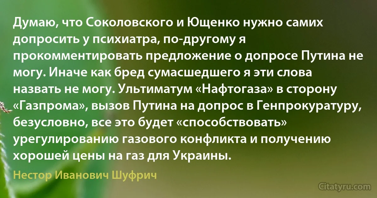 Думаю, что Соколовского и Ющенко нужно самих допросить у психиатра, по-другому я прокомментировать предложение о допросе Путина не могу. Иначе как бред сумасшедшего я эти слова назвать не могу. Ультиматум «Нафтогаза» в сторону «Газпрома», вызов Путина на допрос в Генпрокуратуру, безусловно, все это будет «способствовать» урегулированию газового конфликта и получению хорошей цены на газ для Украины. (Нестор Иванович Шуфрич)