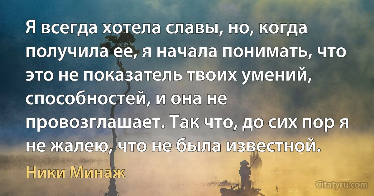 Я всегда хотела славы, но, когда получила ее, я начала понимать, что это не показатель твоих умений, способностей, и она не провозглашает. Так что, до сих пор я не жалею, что не была известной. (Ники Минаж)