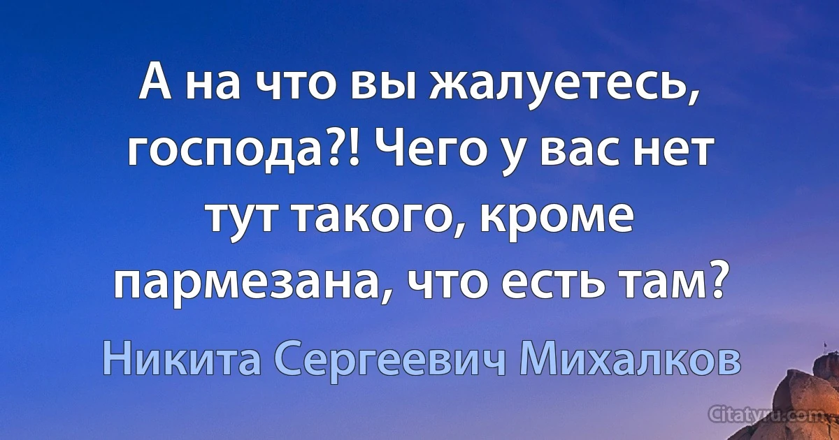 А на что вы жалуетесь, господа?! Чего у вас нет тут такого, кроме пармезана, что есть там? (Никита Сергеевич Михалков)