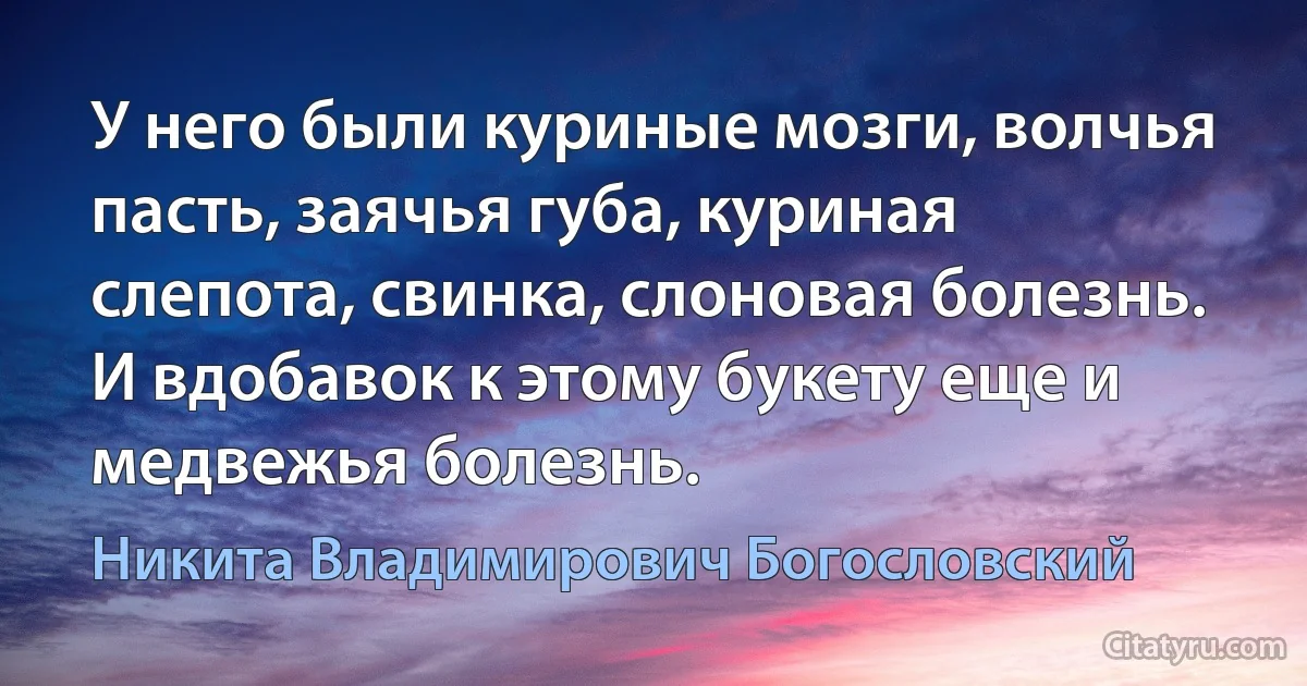 У него были куриные мозги, волчья пасть, заячья губа, куриная слепота, свинка, слоновая болезнь. И вдобавок к этому букету еще и медвежья болезнь. (Никита Владимирович Богословский)