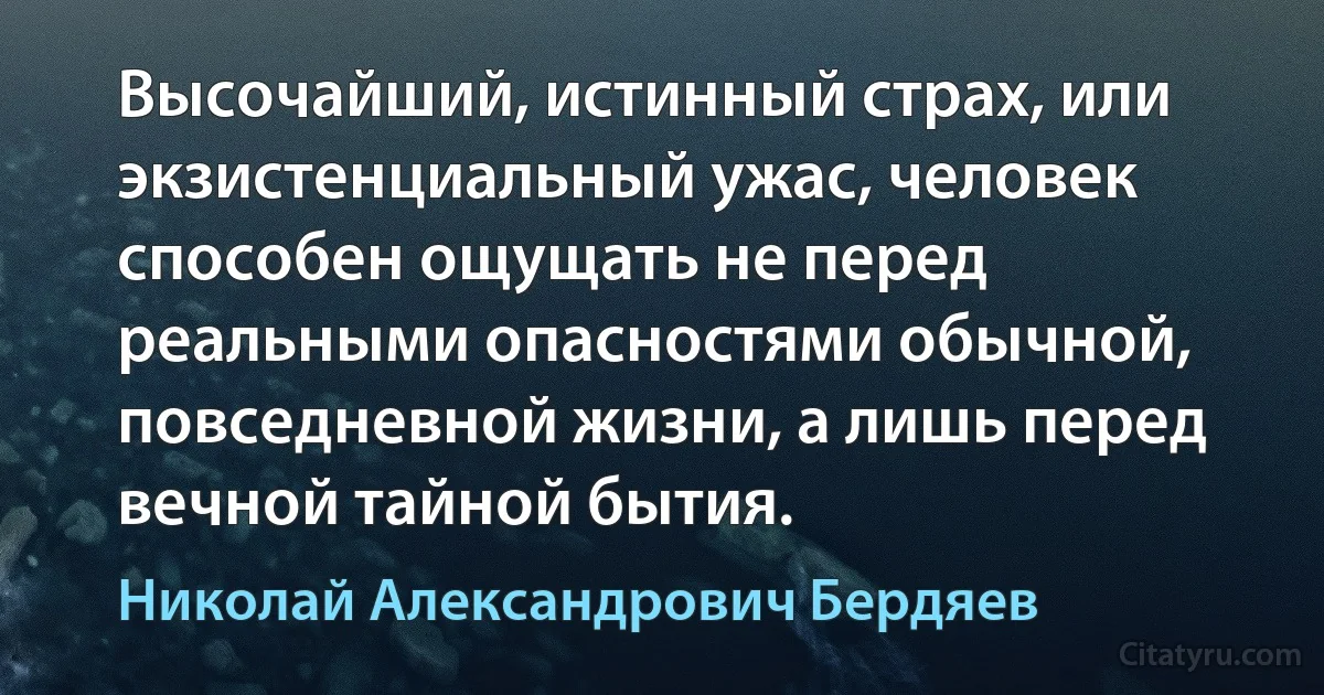 Высочайший, истинный страх, или экзистенциальный ужас, человек способен ощущать не перед реальными опасностями обычной, повседневной жизни, а лишь перед вечной тайной бытия. (Николай Александрович Бердяев)