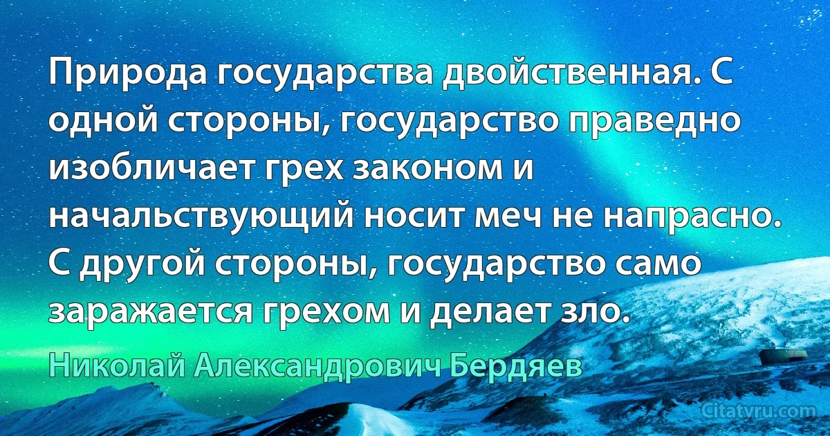 Природа государства двойственная. С одной стороны, государство праведно изобличает грех законом и начальствующий носит меч не напрасно. С другой стороны, государство само заражается грехом и делает зло. (Николай Александрович Бердяев)