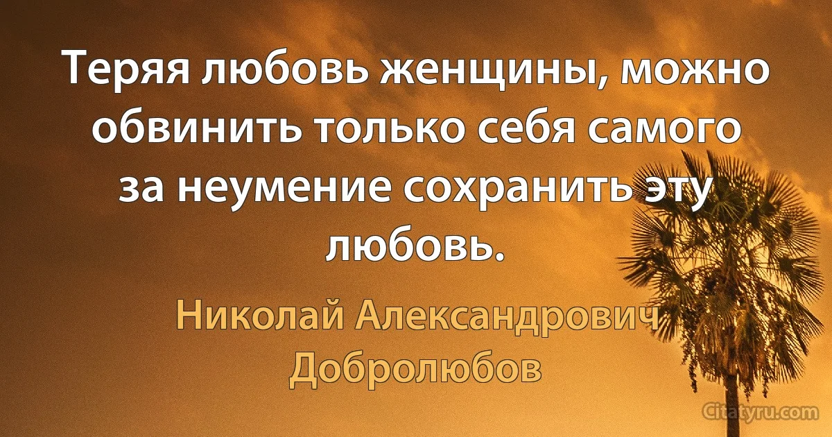 Теряя любовь женщины, можно обвинить только себя самого за неумение сохранить эту любовь. (Николай Александрович Добролюбов)