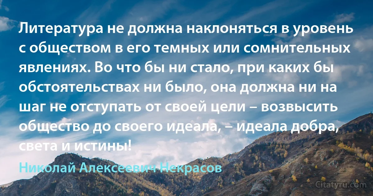 Литература не должна наклоняться в уровень с обществом в его темных или сомнительных явлениях. Во что бы ни стало, при каких бы обстоятельствах ни было, она должна ни на шаг не отступать от своей цели – возвысить общество до своего идеала, – идеала добра, света и истины! (Николай Алексеевич Некрасов)