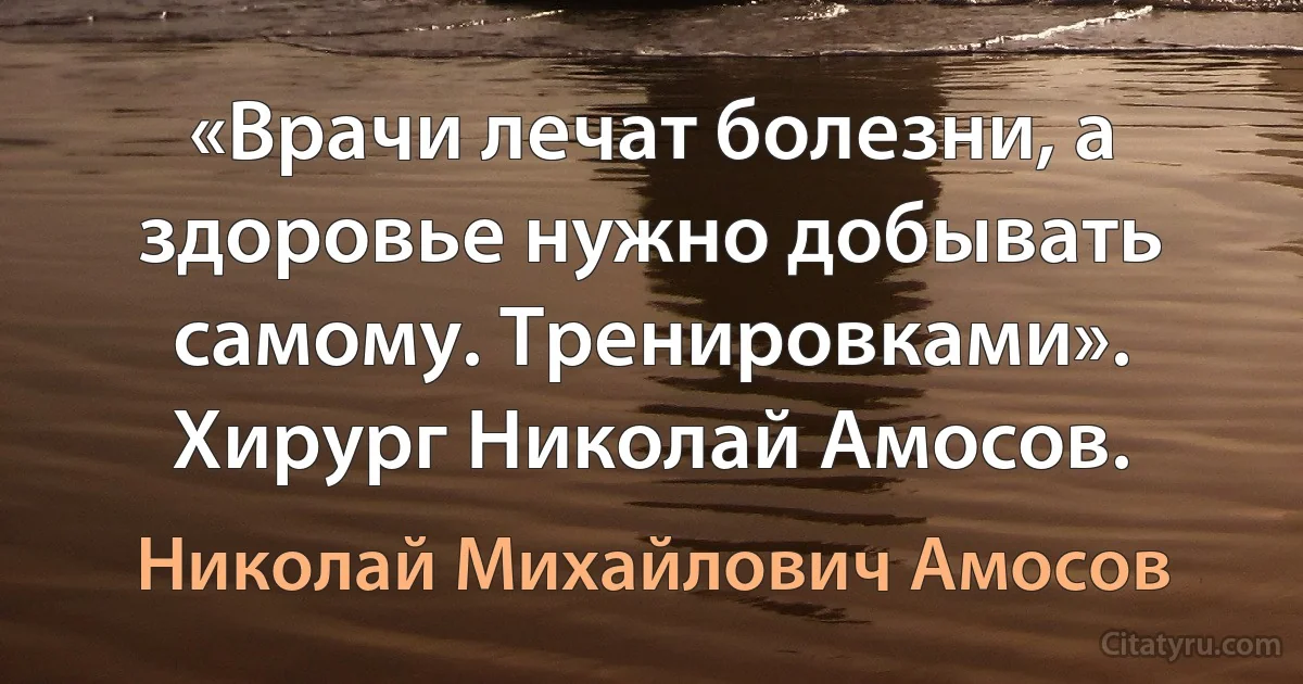 «Врачи лечат болезни, а здоровье нужно добывать самому. Тренировками». Хирург Николай Амосов. (Николай Михайлович Амосов)