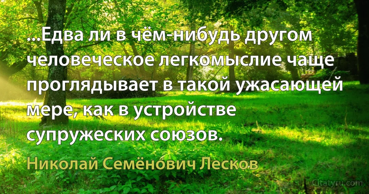 ...Едва ли в чём-нибудь другом человеческое легкомыслие чаще проглядывает в такой ужасающей мере, как в устройстве супружеских союзов. (Николай Семёнович Лесков)