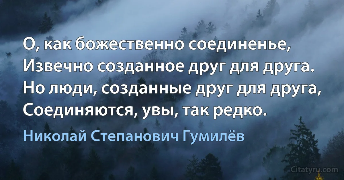 О, как божественно соединенье,
Извечно созданное друг для друга.
Но люди, созданные друг для друга,
Соединяются, увы, так редко. (Николай Степанович Гумилёв)