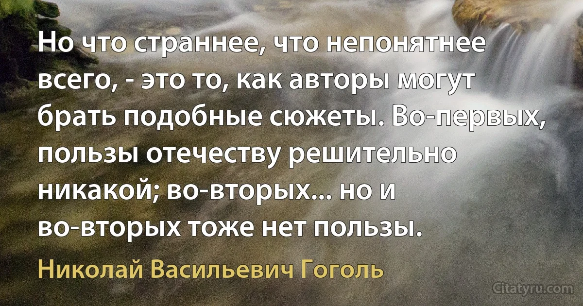 Но что страннее, что непонятнее всего, - это то, как авторы могут брать подобные сюжеты. Во-первых, пользы отечеству решительно никакой; во-вторых... но и во-вторых тоже нет пользы. (Николай Васильевич Гоголь)