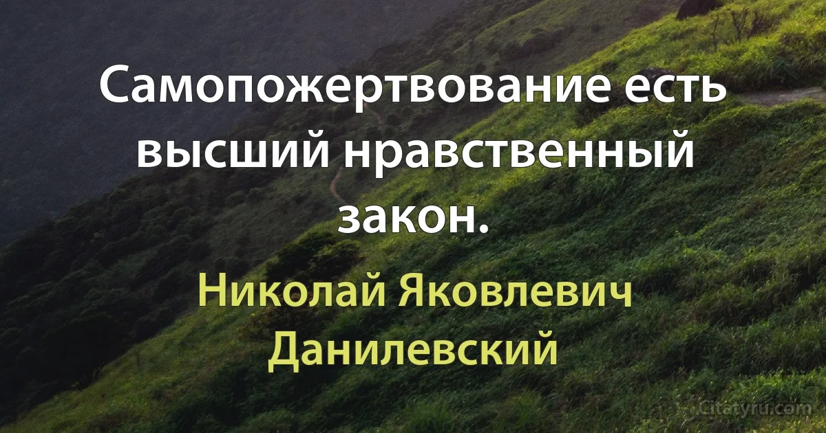 Самопожертвование есть высший нравственный закон. (Николай Яковлевич Данилевский)