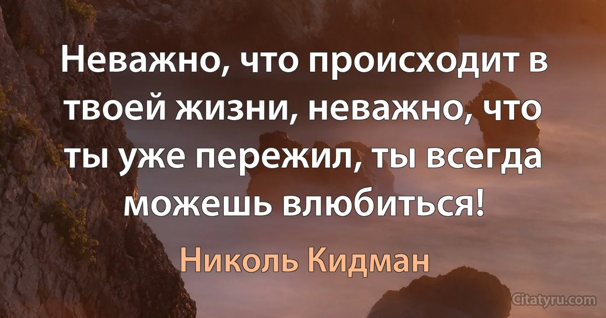 Неважно, что происходит в твоей жизни, неважно, что ты уже пережил, ты всегда можешь влюбиться! (Николь Кидман)