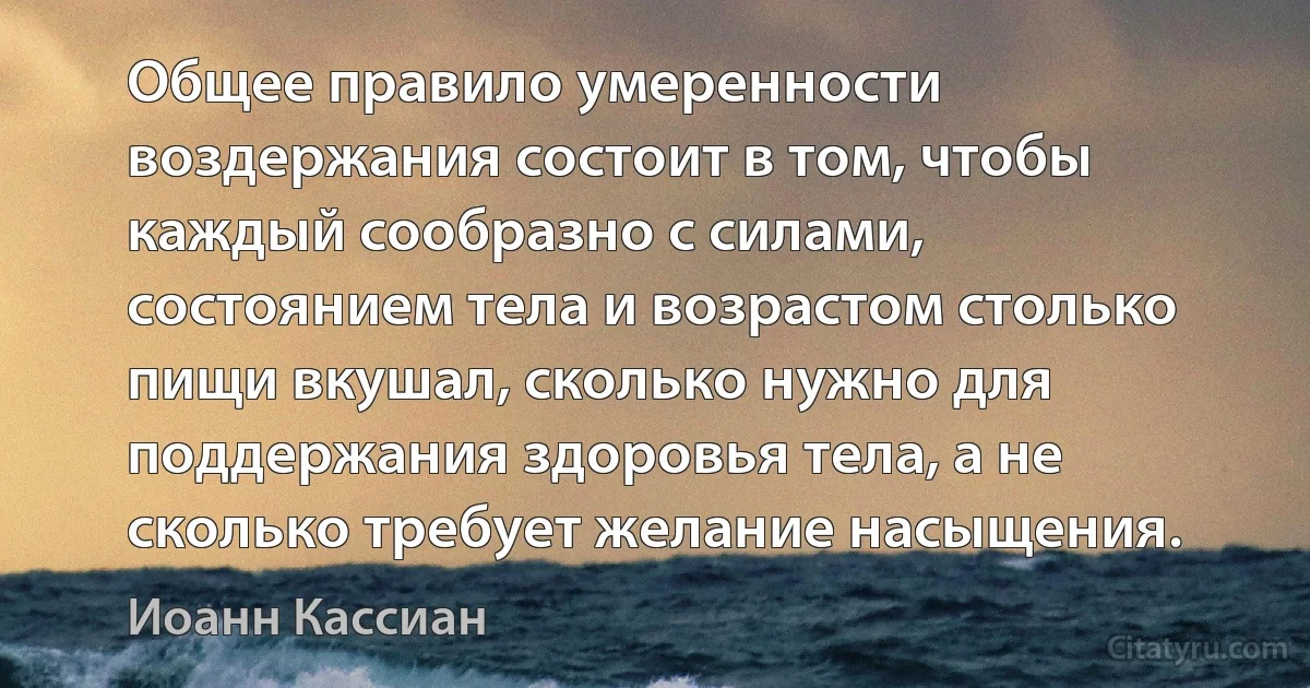 Общее правило умеренности воздержания состоит в том, чтобы каждый сообразно с силами, состоянием тела и возрастом столько пищи вкушал, сколько нужно для поддержания здоровья тела, а не сколько требует желание насыщения. (Иоанн Кассиан)