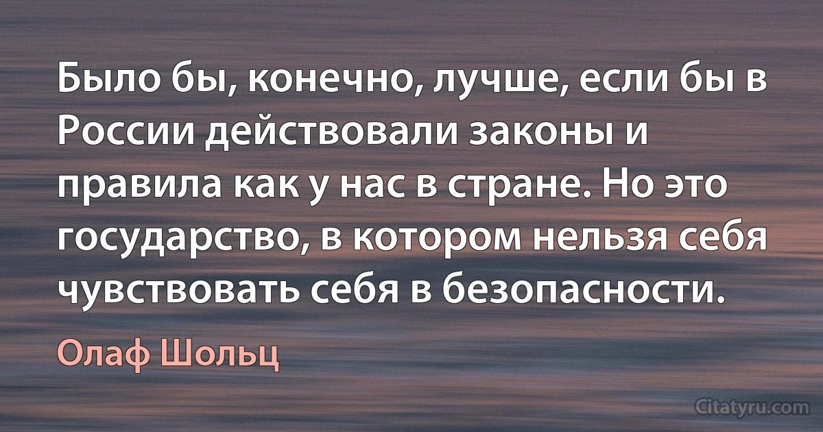 Было бы, конечно, лучше, если бы в России действовали законы и правила как у нас в стране. Но это государство, в котором нельзя себя чувствовать себя в безопасности. (Олаф Шольц)