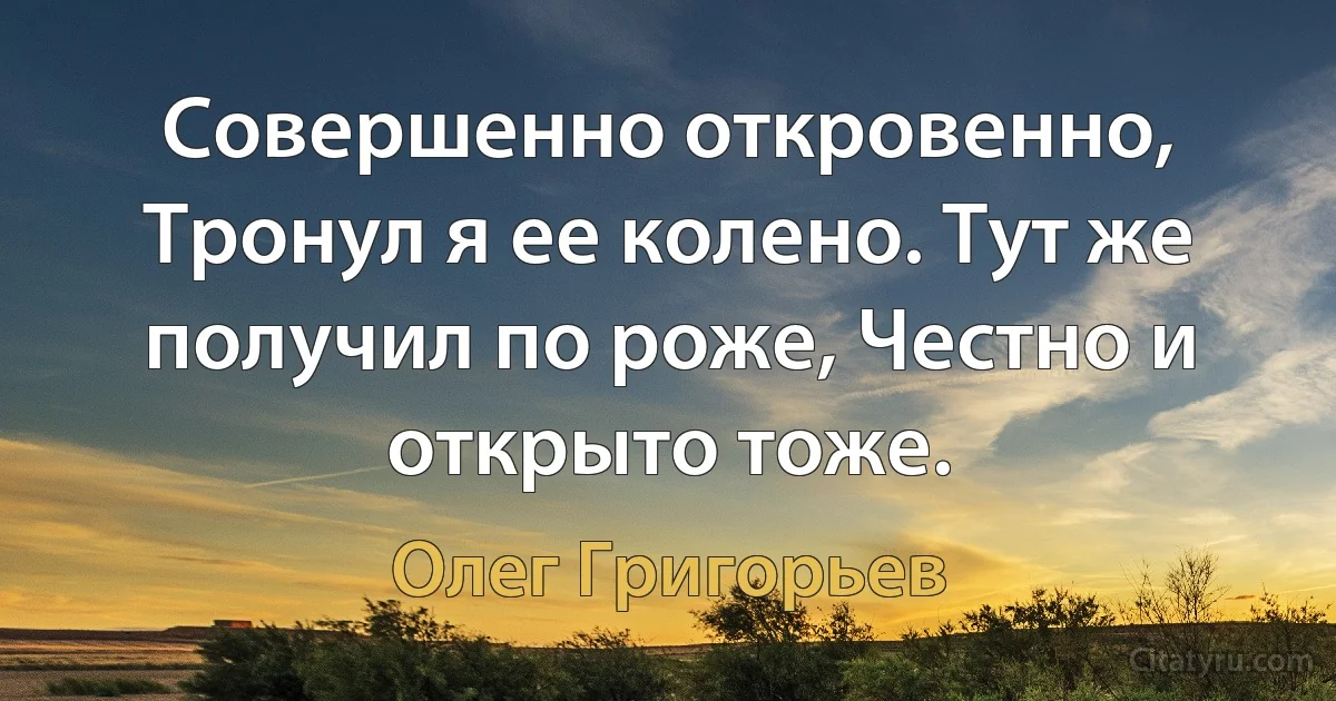 Совершенно откровенно, Тронул я ее колено. Тут же получил по роже, Честно и открыто тоже. (Олег Григорьев)