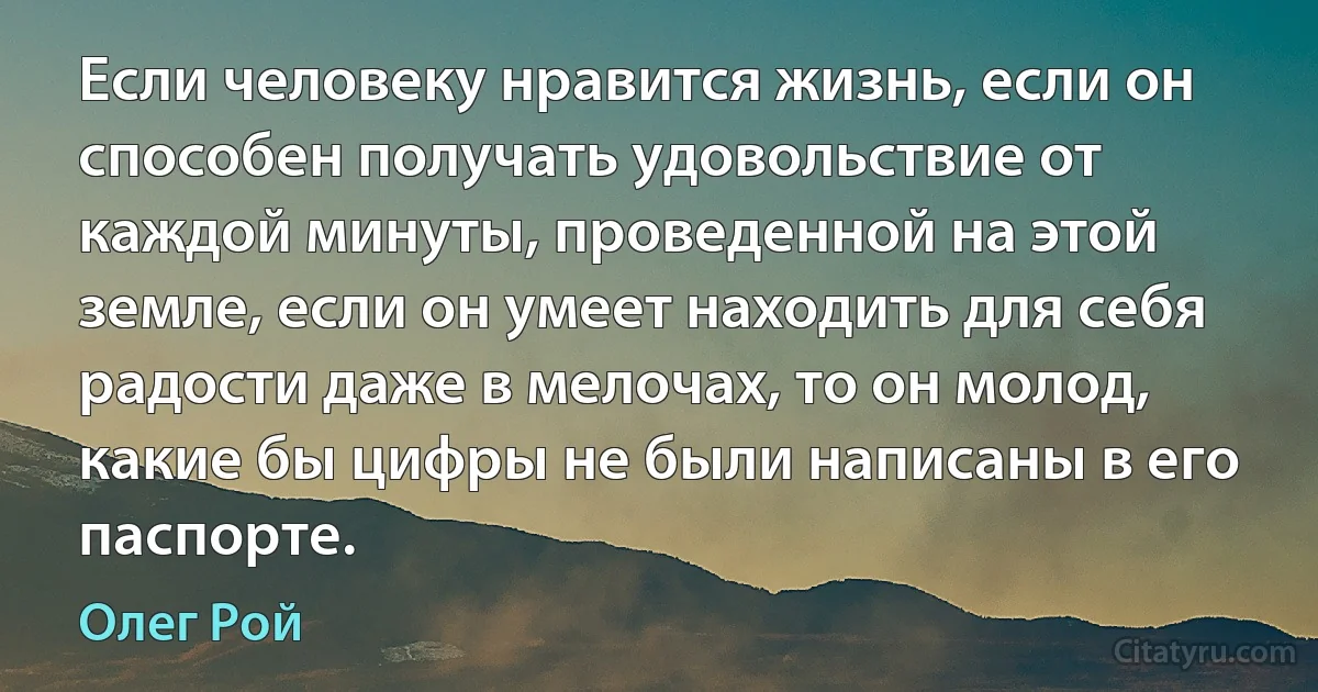 Если человеку нравится жизнь, если он способен получать удовольствие от каждой минуты, проведенной на этой земле, если он умеет находить для себя радости даже в мелочах, то он молод, какие бы цифры не были написаны в его паспорте. (Олег Рой)