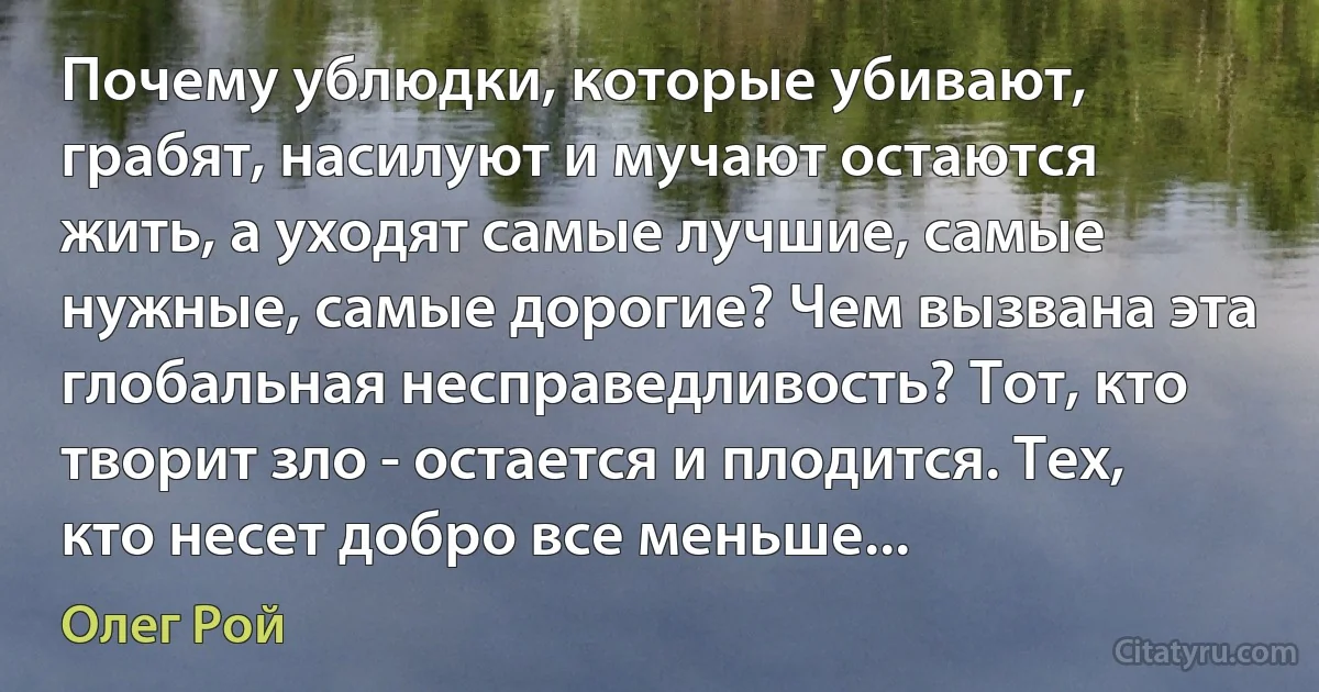 Почему ублюдки, которые убивают, грабят, насилуют и мучают остаются жить, а уходят самые лучшие, самые нужные, самые дорогие? Чем вызвана эта глобальная несправедливость? Тот, кто творит зло - остается и плодится. Тех, кто несет добро все меньше... (Олег Рой)