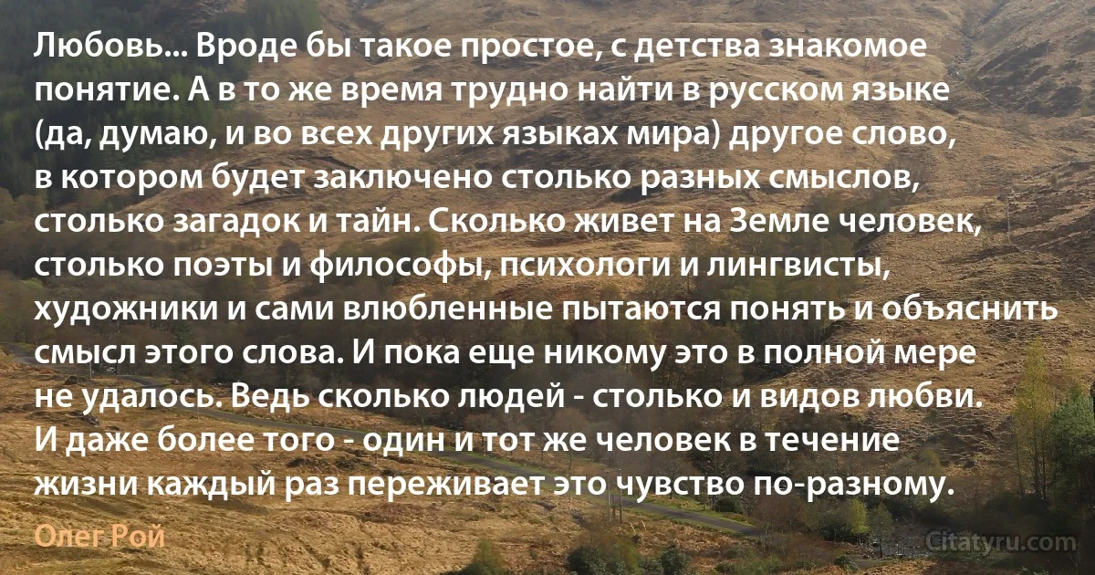 Любовь... Вроде бы такое простое, с детства знакомое понятие. А в то же время трудно найти в русском языке (да, думаю, и во всех других языках мира) другое слово, в котором будет заключено столько разных смыслов, столько загадок и тайн. Сколько живет на Земле человек, столько поэты и философы, психологи и лингвисты, художники и сами влюбленные пытаются понять и объяснить смысл этого слова. И пока еще никому это в полной мере не удалось. Ведь сколько людей - столько и видов любви. И даже более того - один и тот же человек в течение жизни каждый раз переживает это чувство по-разному. (Олег Рой)