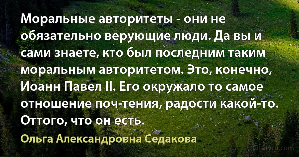 Моральные авторитеты - они не обязательно верующие люди. Да вы и сами знаете, кто был последним таким моральным авторитетом. Это, конечно, Иоанн Павел II. Его окружало то самое отношение поч­тения, радости какой-то. Оттого, что он есть. (Ольга Александровна Седакова)