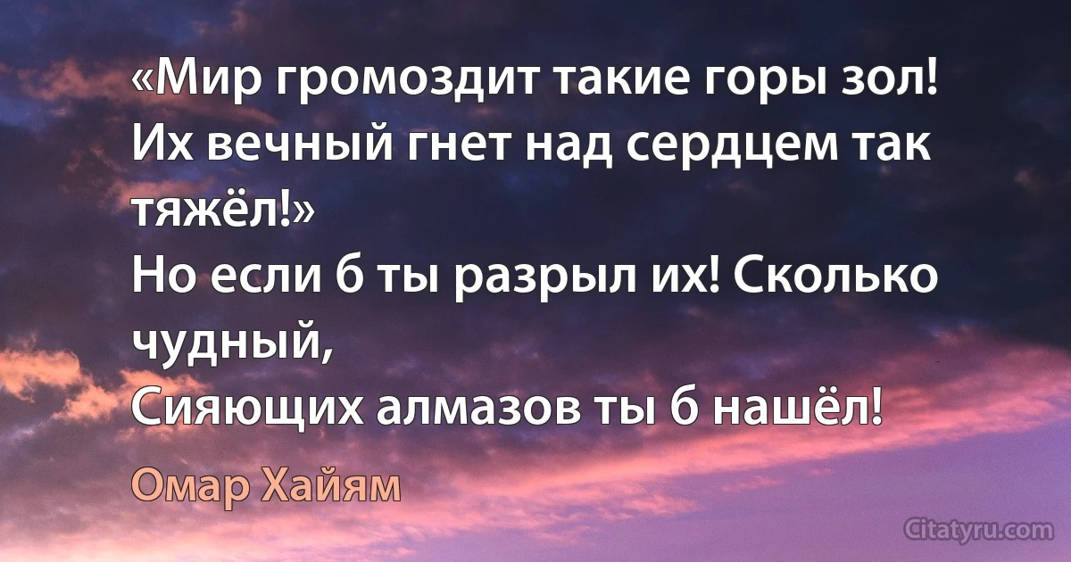 «Мир громоздит такие горы зол!
Их вечный гнет над сердцем так тяжёл!»
Но если б ты разрыл их! Сколько чудный,
Сияющих алмазов ты б нашёл! (Омар Хайям)