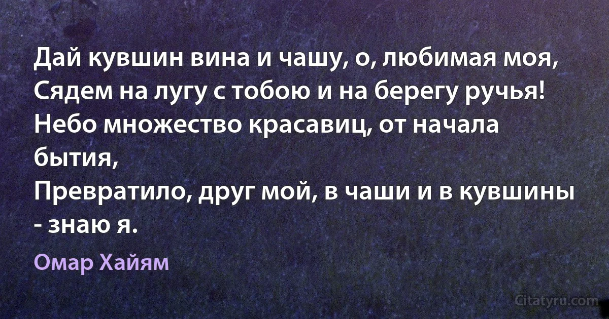 Дай кувшин вина и чашу, о, любимая моя,
Сядем на лугу с тобою и на берегу ручья!
Небо множество красавиц, от начала бытия,
Превратило, друг мой, в чаши и в кувшины - знаю я. (Омар Хайям)