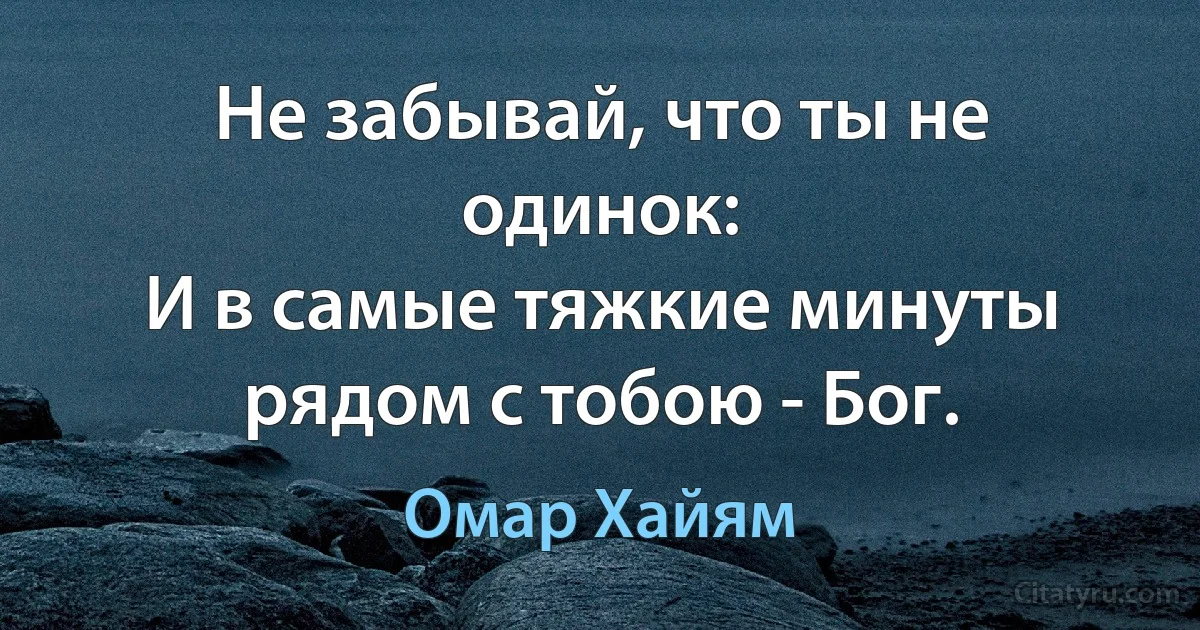 Не забывай, что ты не одинок:
И в самые тяжкие минуты рядом с тобою - Бог. (Омар Хайям)