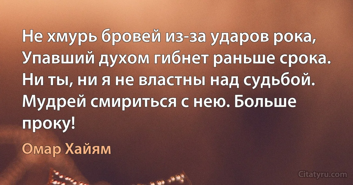 Не хмурь бровей из-за ударов рока,
Упавший духом гибнет раньше срока.
Ни ты, ни я не властны над судьбой.
Мудрей смириться с нею. Больше проку! (Омар Хайям)