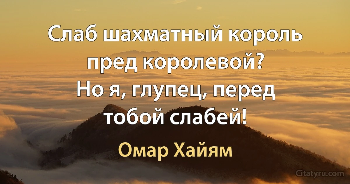 Слаб шахматный король пред королевой?
Но я, глупец, перед тобой слабей! (Омар Хайям)